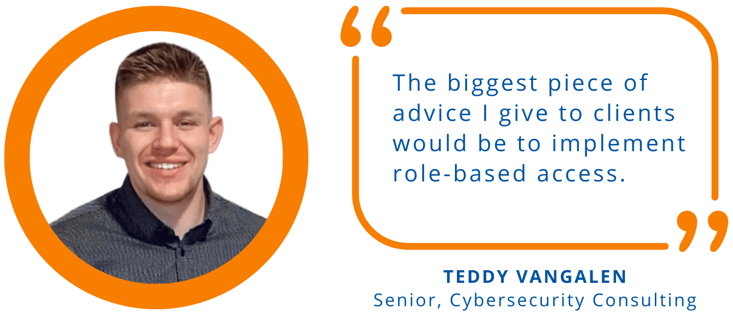 "The biggest piece of advice I give to clients would be to implement role-based access." -Teddy VanGalen, Senior, Cybersecurity Consulting